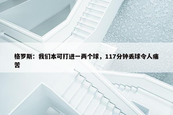 格罗斯：我们本可打进一两个球，117分钟丢球令人痛苦