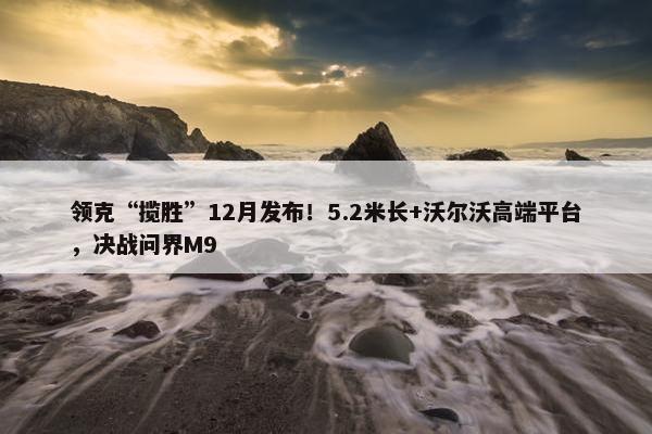 领克“揽胜”12月发布！5.2米长+沃尔沃高端平台，决战问界M9