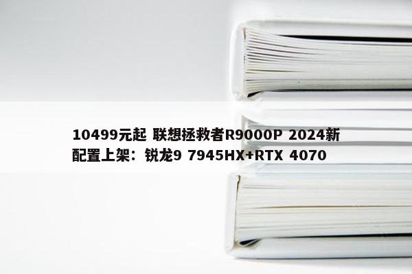 10499元起 联想拯救者R9000P 2024新配置上架：锐龙9 7945HX+RTX 4070