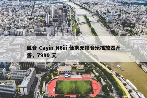 凯音 Cayin N6iii 便携无损音乐播放器开售，7999 元