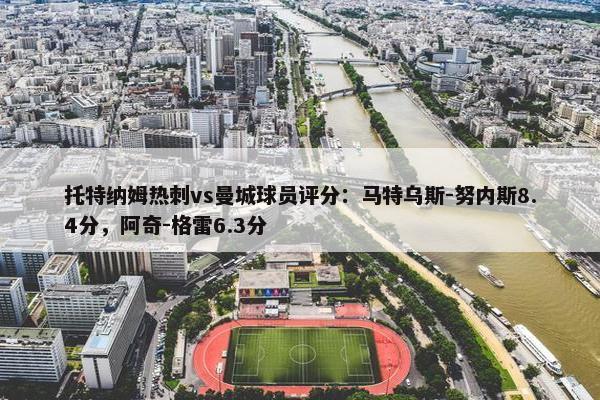 托特纳姆热刺vs曼城球员评分：马特乌斯-努内斯8.4分，阿奇-格雷6.3分