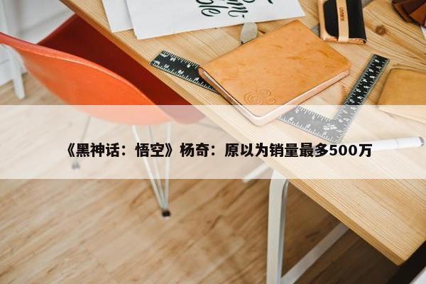 《黑神话：悟空》杨奇：原以为销量最多500万