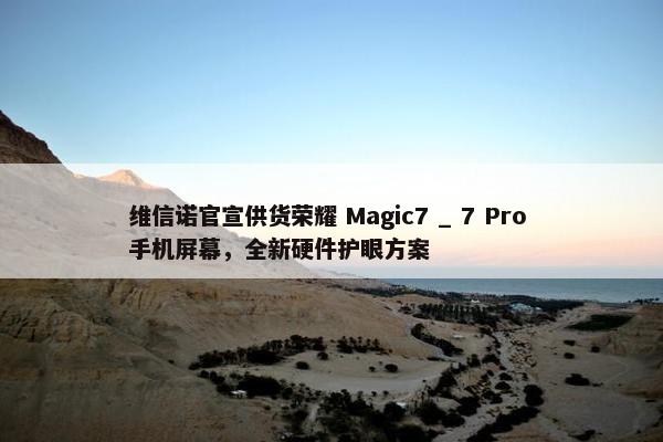 维信诺官宣供货荣耀 Magic7 _ 7 Pro 手机屏幕，全新硬件护眼方案