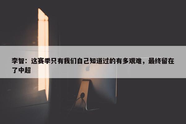 李智：这赛季只有我们自己知道过的有多艰难，最终留在了中超