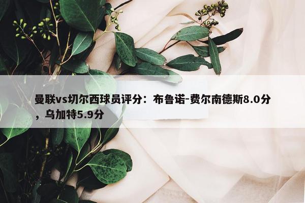 曼联vs切尔西球员评分：布鲁诺-费尔南德斯8.0分，乌加特5.9分