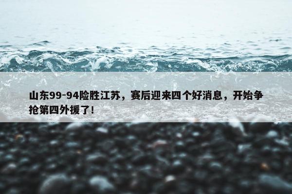 山东99-94险胜江苏，赛后迎来四个好消息，开始争抢第四外援了！