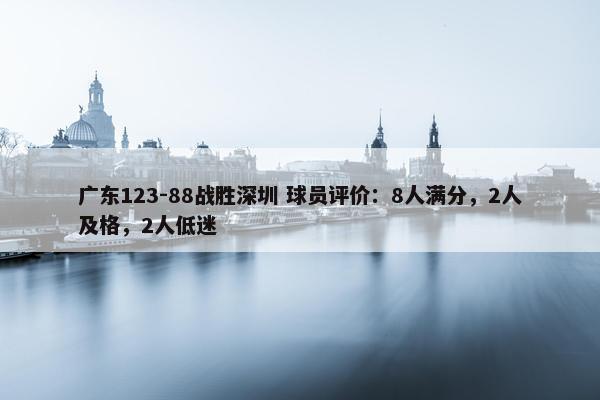 广东123-88战胜深圳 球员评价：8人满分，2人及格，2人低迷