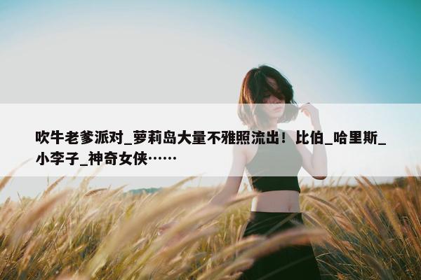 吹牛老爹派对_萝莉岛大量不雅照流出！比伯_哈里斯_小李子_神奇女侠……