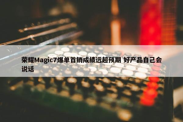 荣耀Magic7爆单首销成绩远超预期 好产品自己会说话