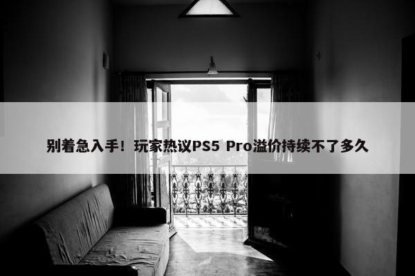 别着急入手！玩家热议PS5 Pro溢价持续不了多久