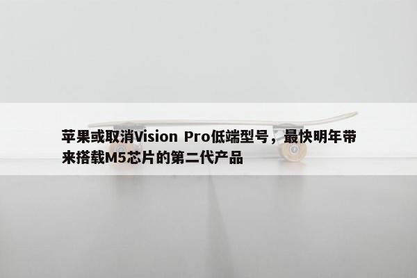 苹果或取消Vision Pro低端型号，最快明年带来搭载M5芯片的第二代产品