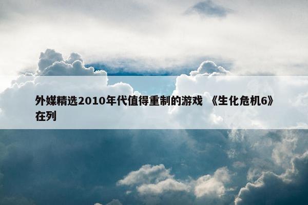 外媒精选2010年代值得重制的游戏 《生化危机6》在列