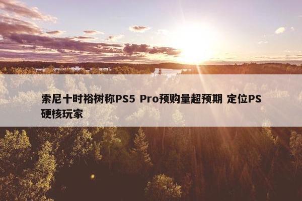 索尼十时裕树称PS5 Pro预购量超预期 定位PS硬核玩家