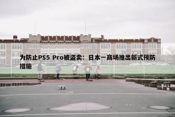 为防止PS5 Pro被盗卖：日本一商场推出新式预防措施