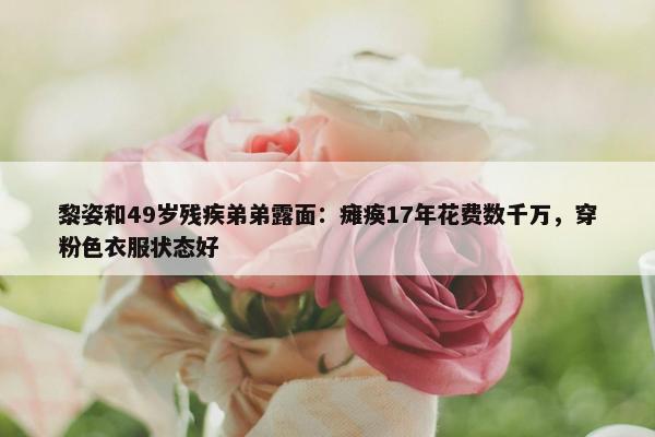 黎姿和49岁残疾弟弟露面：瘫痪17年花费数千万，穿粉色衣服状态好