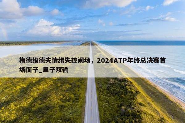 梅德维德夫情绪失控闹场，2024ATP年终总决赛首场面子_里子双输