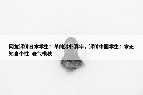 网友评价日本学生：单纯淳朴真率，评价中国学生：拿无知当个性_老气横秋