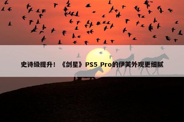 史诗级提升！《剑星》PS5 Pro的伊芙外观更细腻