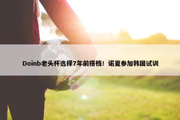 Doinb老头杯选择7年前搭档！诺夏参加韩国试训