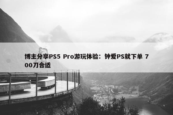 博主分享PS5 Pro游玩体验：钟爱PS就下单 700刀合适