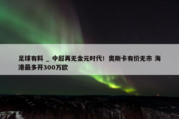 足球有料 _ 中超再无金元时代！奥斯卡有价无市 海港最多开300万欧