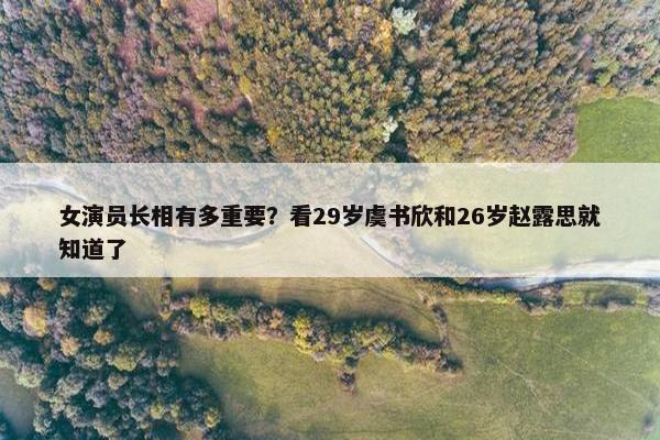 女演员长相有多重要？看29岁虞书欣和26岁赵露思就知道了