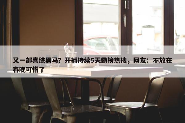 又一部喜综黑马？开播持续5天霸榜热搜，网友：不放在春晚可惜了