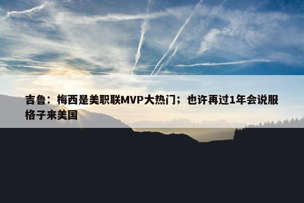 吉鲁：梅西是美职联MVP大热门；也许再过1年会说服格子来美国