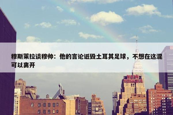 穆斯莱拉谈穆帅：他的言论诋毁土耳其足球，不想在这混可以离开