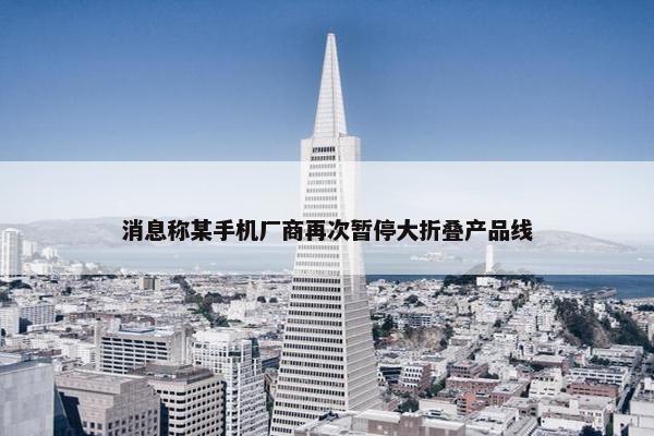 消息称某手机厂商再次暂停大折叠产品线