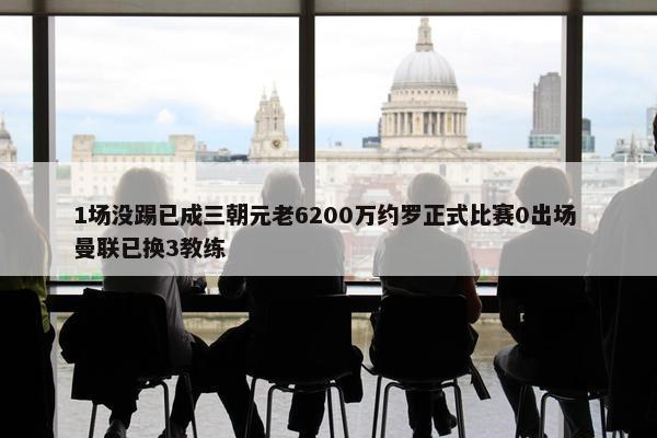 1场没踢已成三朝元老6200万约罗正式比赛0出场 曼联已换3教练