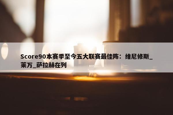 Score90本赛季至今五大联赛最佳阵：维尼修斯_莱万_萨拉赫在列