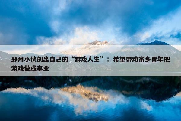 邳州小伙创出自己的“游戏人生”：希望带动家乡青年把游戏做成事业