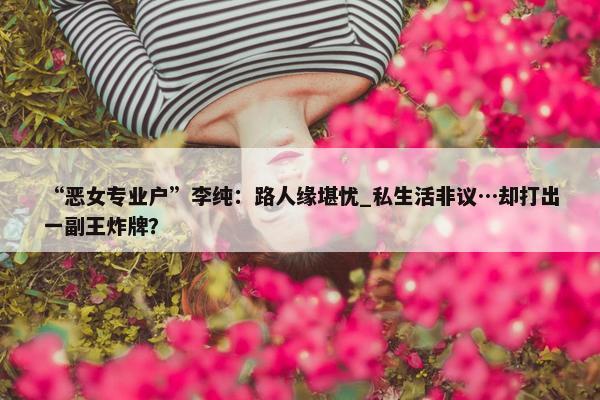 “恶女专业户”李纯：路人缘堪忧_私生活非议…却打出一副王炸牌？