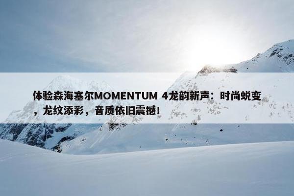 体验森海塞尔MOMENTUM 4龙韵新声：时尚蜕变，龙纹添彩，音质依旧震撼！