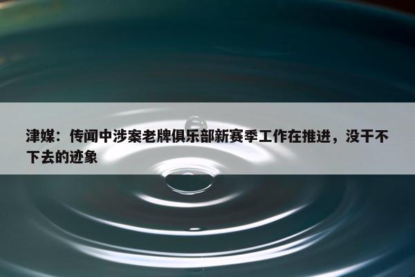 津媒：传闻中涉案老牌俱乐部新赛季工作在推进，没干不下去的迹象