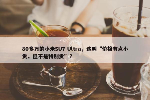 80多万的小米SU7 Ultra，这叫“价格有点小贵，但不是特别贵”？