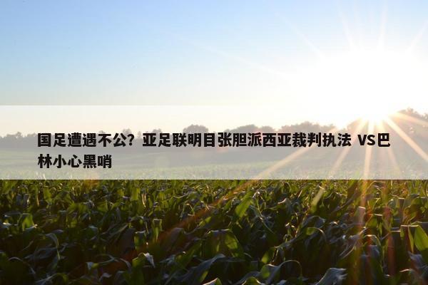 国足遭遇不公？亚足联明目张胆派西亚裁判执法 VS巴林小心黑哨