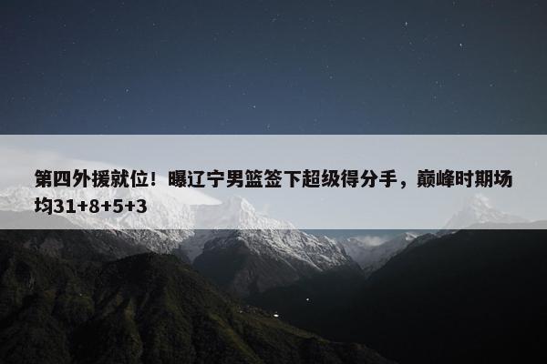 第四外援就位！曝辽宁男篮签下超级得分手，巅峰时期场均31+8+5+3