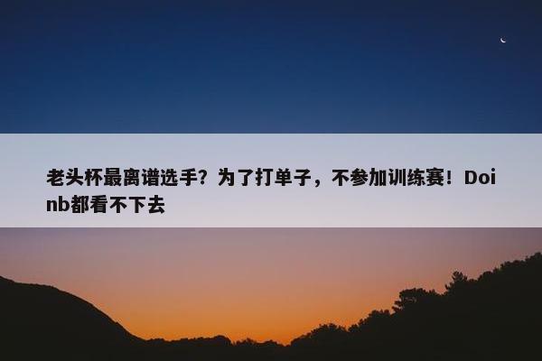 老头杯最离谱选手？为了打单子，不参加训练赛！Doinb都看不下去