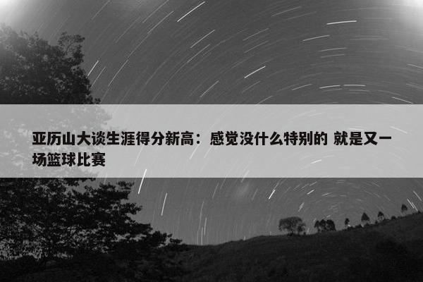 亚历山大谈生涯得分新高：感觉没什么特别的 就是又一场篮球比赛