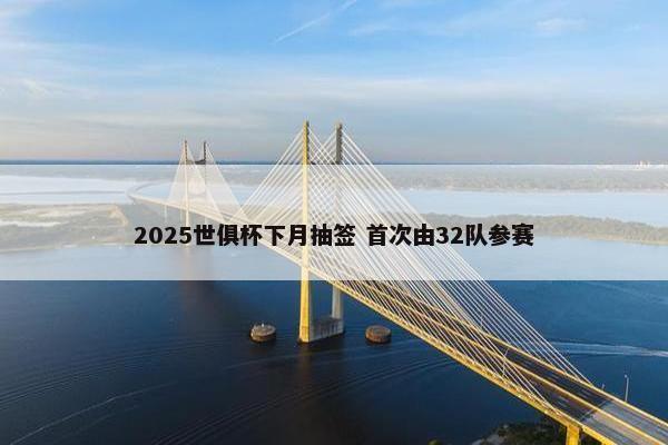 2025世俱杯下月抽签 首次由32队参赛