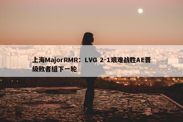 上海MajorRMR：LVG 2-1艰难战胜AE晋级败者组下一轮