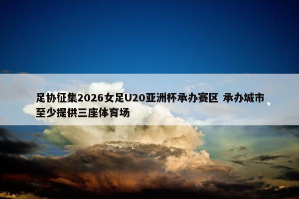 足协征集2026女足U20亚洲杯承办赛区 承办城市至少提供三座体育场