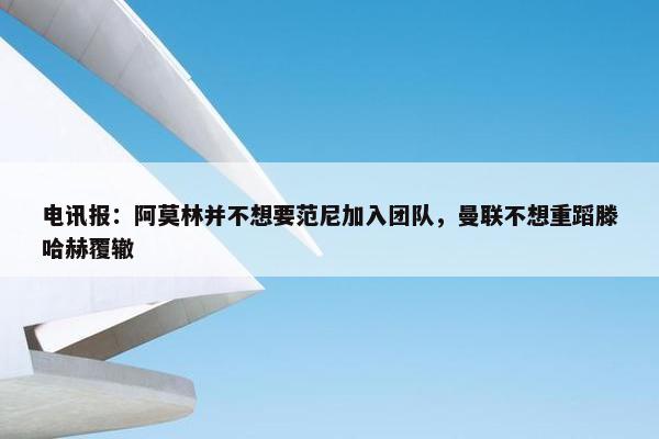 电讯报：阿莫林并不想要范尼加入团队，曼联不想重蹈滕哈赫覆辙