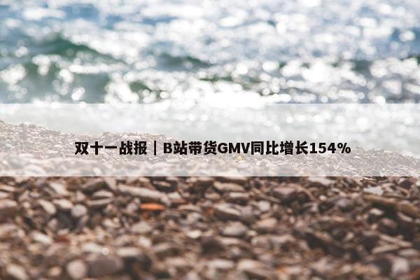  双十一战报｜B站带货GMV同比增长154%