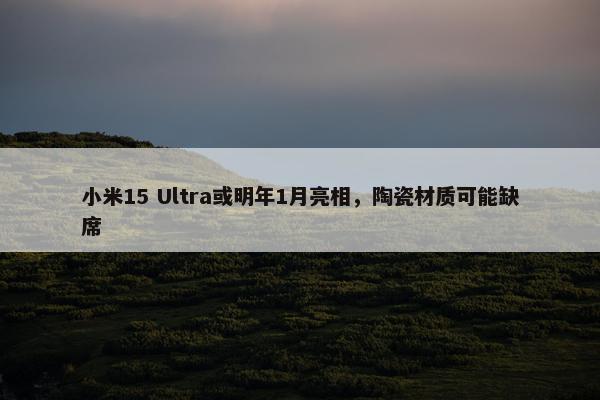 小米15 Ultra或明年1月亮相，陶瓷材质可能缺席