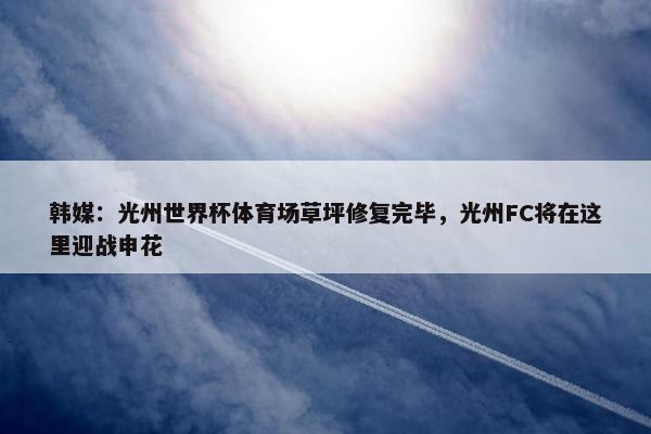 韩媒：光州世界杯体育场草坪修复完毕，光州FC将在这里迎战申花