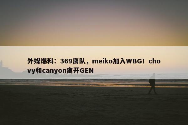 外媒爆料：369离队，meiko加入WBG！chovy和canyon离开GEN