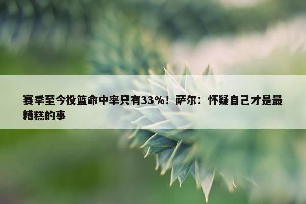 赛季至今投篮命中率只有33%！萨尔：怀疑自己才是最糟糕的事